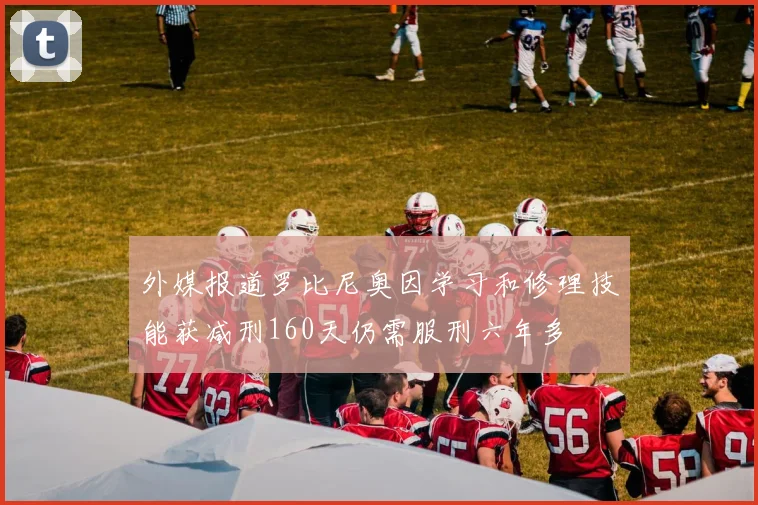 外媒报道罗比尼奥因学习和修理技能获减刑160天仍需服刑六年多