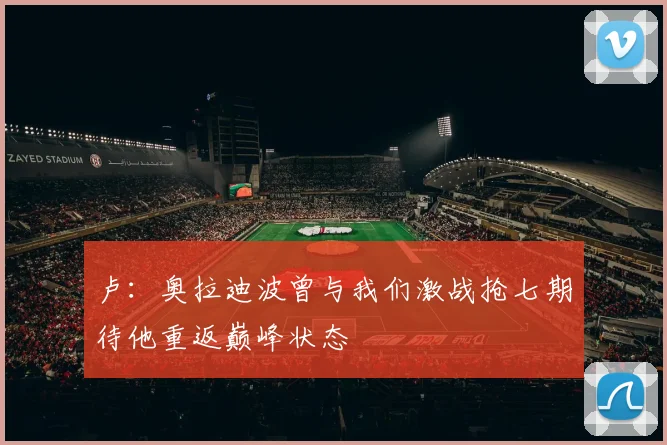 卢：奥拉迪波曾与我们激战抢七期待他重返巅峰状态