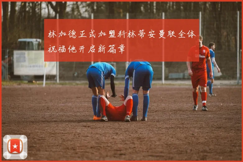 林加德正式加盟科林蒂安曼联全体祝福他开启新篇章