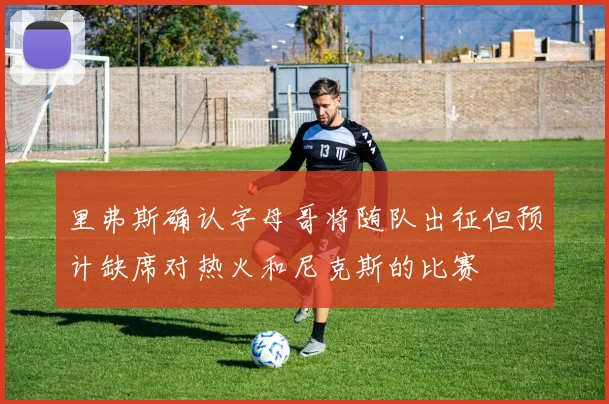 里弗斯确认字母哥将随队出征但预计缺席对热火和尼克斯的比赛
