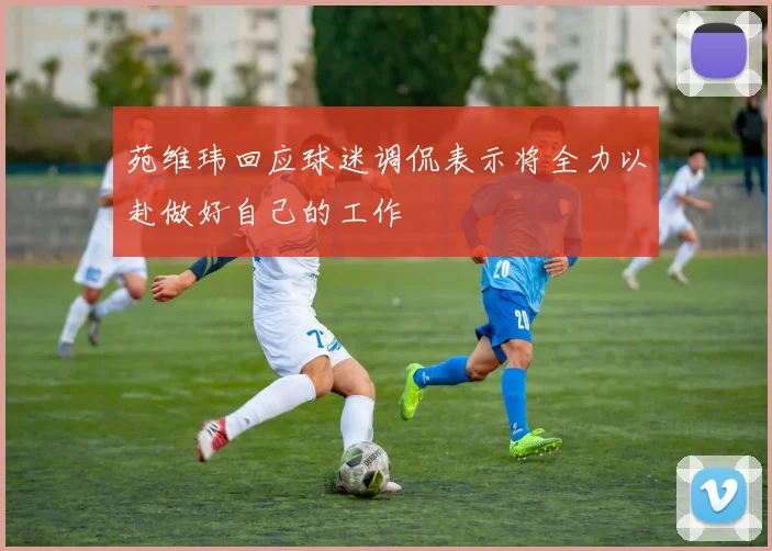 苑维玮回应球迷调侃表示将全力以赴做好自己的工作