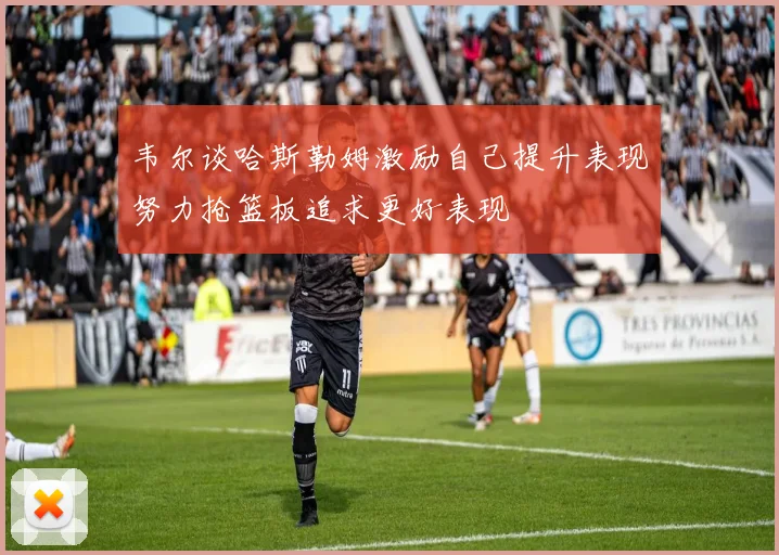 韦尔谈哈斯勒姆激励自己提升表现努力抢篮板追求更好表现