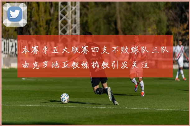 本赛季五大联赛四支不败球队三队由克罗地亚教练执教引发关注