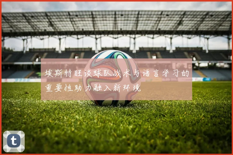 埃斯特旺谈球队战术与语言学习的重要性助力融入新环境