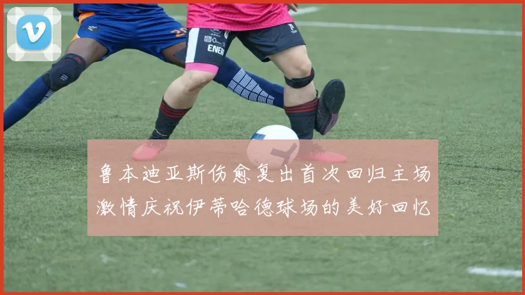 鲁本迪亚斯伤愈复出首次回归主场激情庆祝伊蒂哈德球场的美好回忆