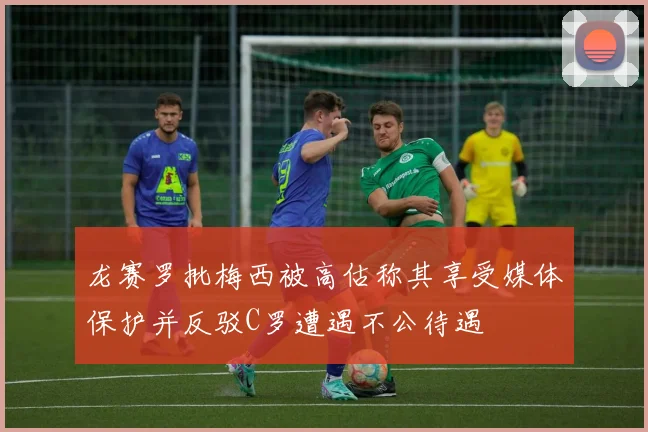龙赛罗批梅西被高估称其享受媒体保护并反驳C罗遭遇不公待遇
