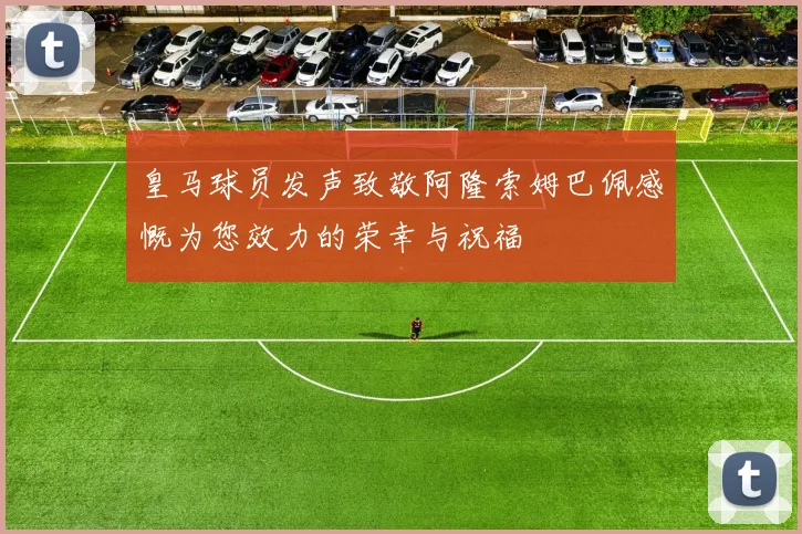 皇马球员发声致敬阿隆索姆巴佩感慨为您效力的荣幸与祝福