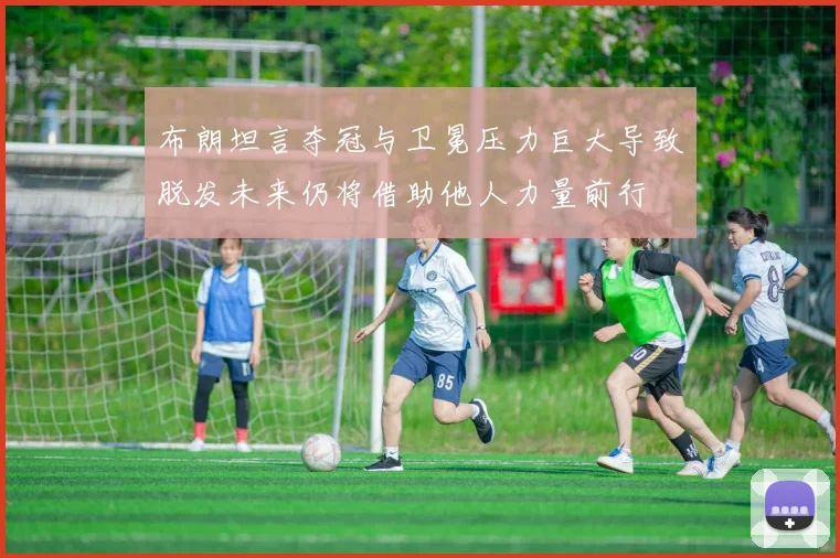 布朗坦言夺冠与卫冕压力巨大导致脱发未来仍将借助他人力量前行