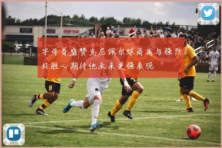 字母哥盛赞克尼佩尔球商高与强烈好胜心期待他未来更强表现