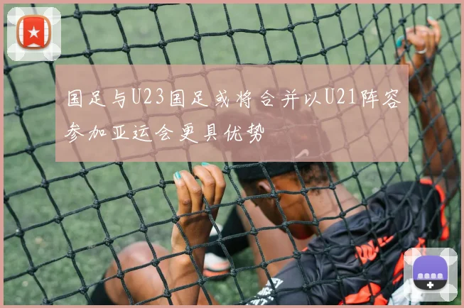 国足与U23国足或将合并以U21阵容参加亚运会更具优势