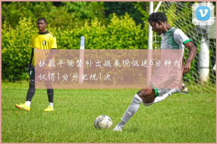 林葳半场替补出战表现低迷6分钟内仅得1分并犯规1次