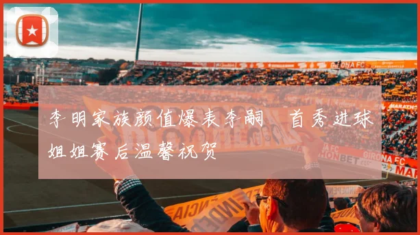 李明家族颜值爆表李嗣镕首秀进球姐姐赛后温馨祝贺