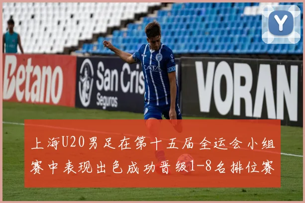 上海U20男足在第十五届全运会小组赛中表现出色成功晋级1-8名排位赛