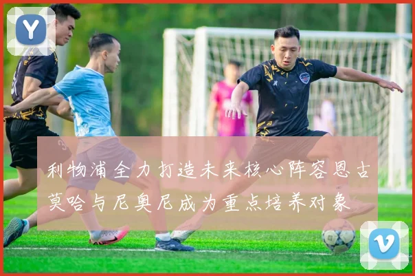 利物浦全力打造未来核心阵容恩古莫哈与尼奥尼成为重点培养对象