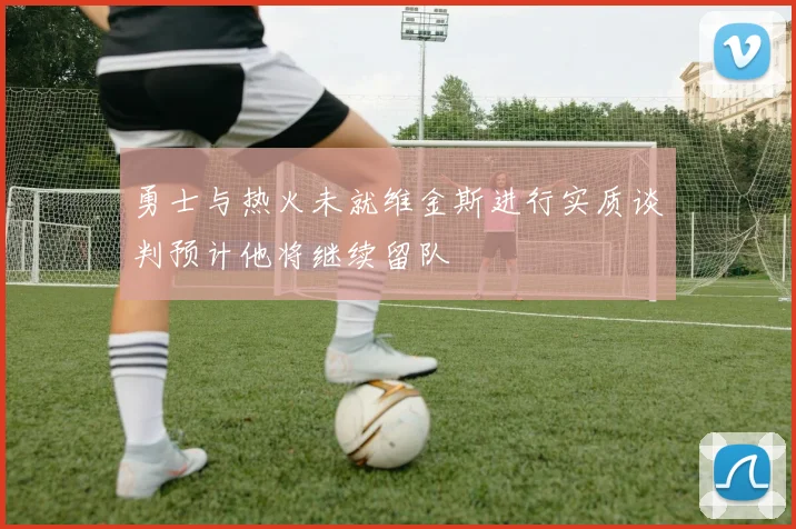 勇士与热火未就维金斯进行实质谈判预计他将继续留队