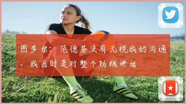 图多尔：范德芬没有无视我的沟通，我当时是对整个防线讲话