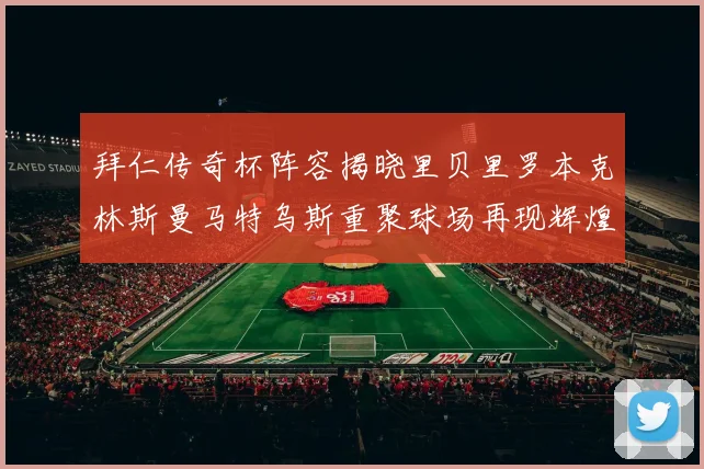 拜仁传奇杯阵容揭晓里贝里罗本克林斯曼马特乌斯重聚球场再现辉煌