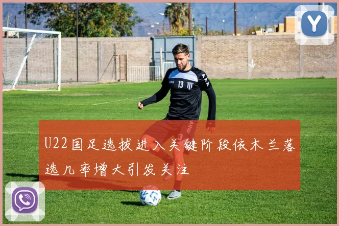 U22国足选拔进入关键阶段依木兰落选几率增大引发关注