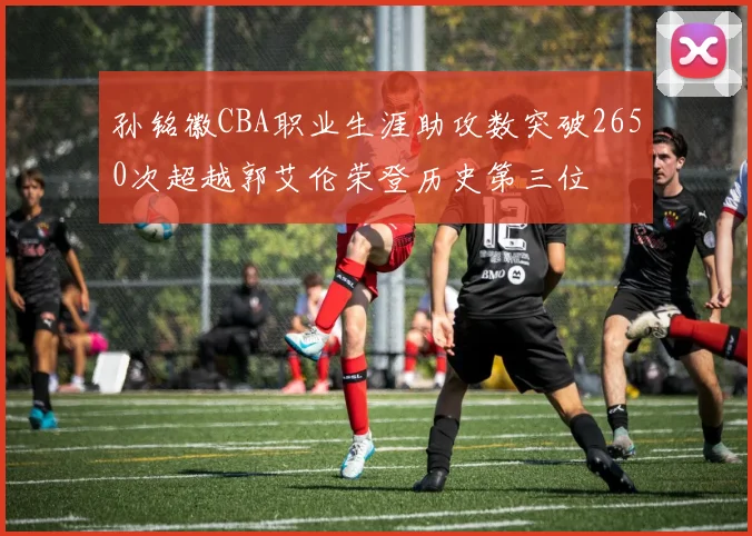 孙铭徽CBA职业生涯助攻数突破2650次超越郭艾伦荣登历史第三位
