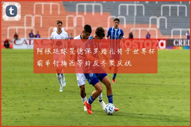 阿根廷球星德保罗婚礼将于世界杯前举行梅西等好友齐聚庆祝
