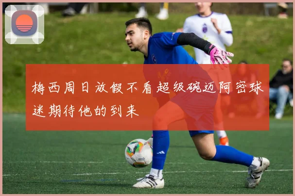 梅西周日放假不看超级碗迈阿密球迷期待他的到来