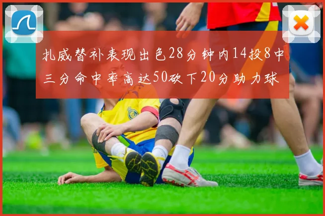 扎威替补表现出色28分钟内14投8中三分命中率高达50砍下20分助力球队进攻稳定
