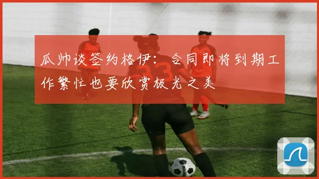 瓜帅谈签约格伊：合同即将到期工作繁忙也要欣赏极光之美
