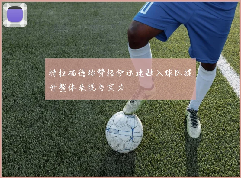 特拉福德称赞格伊迅速融入球队提升整体表现与实力
