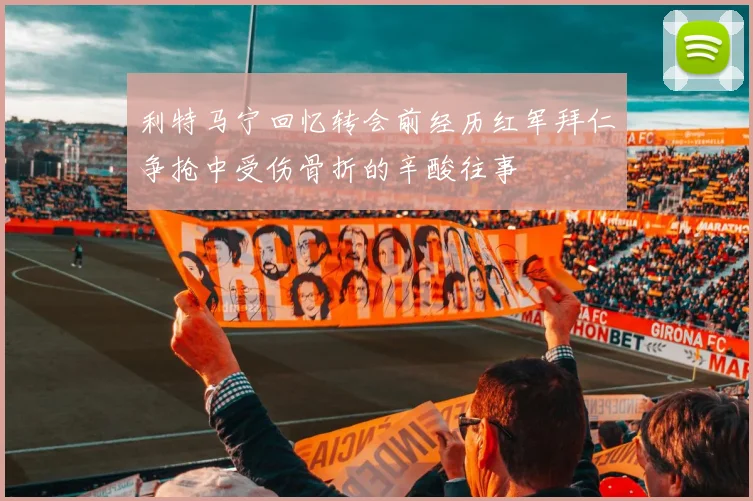 利特马宁回忆转会前经历红军拜仁争抢中受伤骨折的辛酸往事