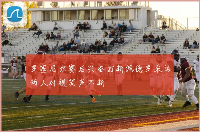 罗塞尼尔赛后兴奋打断佩德罗采访两人对视笑声不断