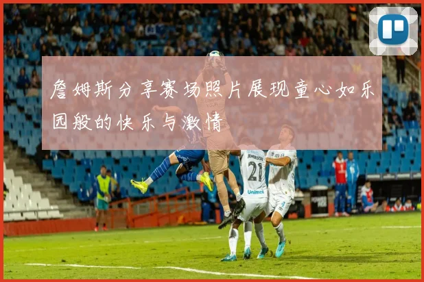 詹姆斯分享赛场照片展现童心如乐园般的快乐与激情