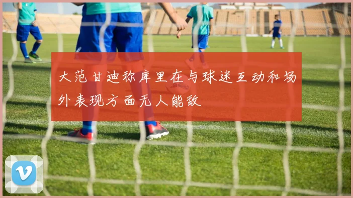 大范甘迪称库里在与球迷互动和场外表现方面无人能敌