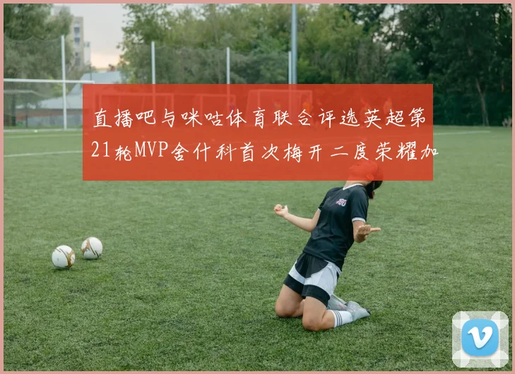 直播吧与咪咕体育联合评选英超第21轮MVP舍什科首次梅开二度荣耀加冕