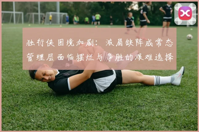 独行侠困境加剧：浓眉缺阵成常态管理层面临摆烂与争胜的艰难选择