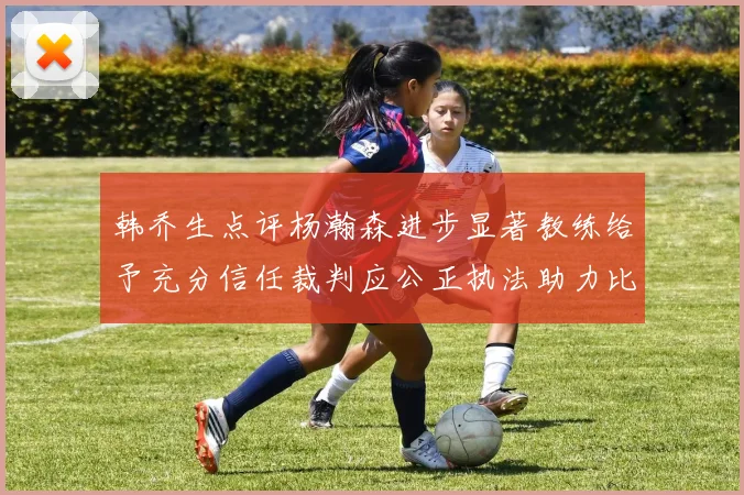 韩乔生点评杨瀚森进步显著教练给予充分信任裁判应公正执法助力比赛发展