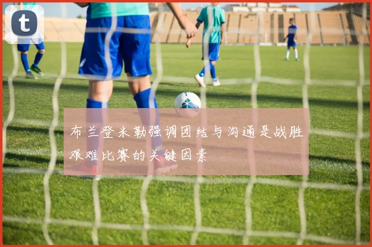 布兰登米勒强调团结与沟通是战胜艰难比赛的关键因素