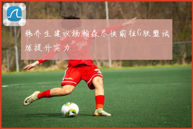 韩乔生建议杨瀚森尽快前往G联盟试炼提升实力